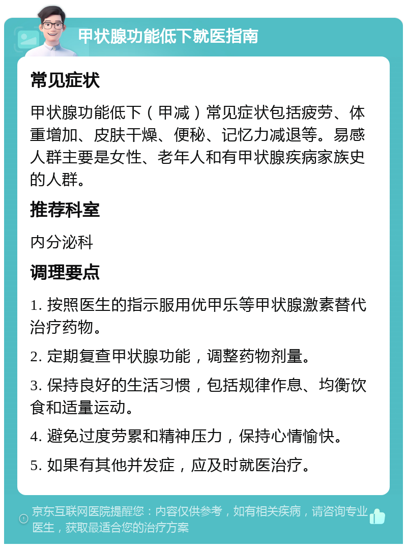 甲状腺功能低下就医指南 常见症状 甲状腺功能低下（甲减）常见症状包括疲劳、体重增加、皮肤干燥、便秘、记忆力减退等。易感人群主要是女性、老年人和有甲状腺疾病家族史的人群。 推荐科室 内分泌科 调理要点 1. 按照医生的指示服用优甲乐等甲状腺激素替代治疗药物。 2. 定期复查甲状腺功能，调整药物剂量。 3. 保持良好的生活习惯，包括规律作息、均衡饮食和适量运动。 4. 避免过度劳累和精神压力，保持心情愉快。 5. 如果有其他并发症，应及时就医治疗。