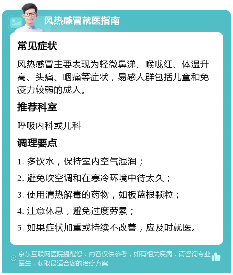 风热感冒就医指南 常见症状 风热感冒主要表现为轻微鼻涕、喉咙红、体温升高、头痛、咽痛等症状，易感人群包括儿童和免疫力较弱的成人。 推荐科室 呼吸内科或儿科 调理要点 1. 多饮水，保持室内空气湿润； 2. 避免吹空调和在寒冷环境中待太久； 3. 使用清热解毒的药物，如板蓝根颗粒； 4. 注意休息，避免过度劳累； 5. 如果症状加重或持续不改善，应及时就医。