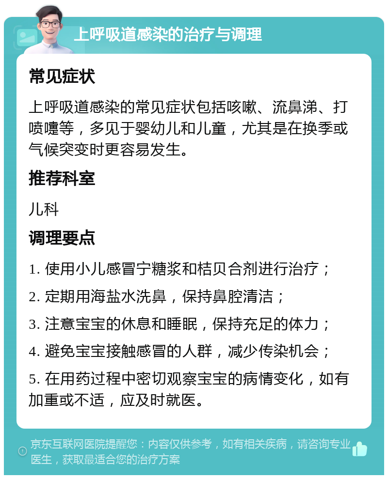 上呼吸道感染的治疗与调理 常见症状 上呼吸道感染的常见症状包括咳嗽、流鼻涕、打喷嚏等，多见于婴幼儿和儿童，尤其是在换季或气候突变时更容易发生。 推荐科室 儿科 调理要点 1. 使用小儿感冒宁糖浆和桔贝合剂进行治疗； 2. 定期用海盐水洗鼻，保持鼻腔清洁； 3. 注意宝宝的休息和睡眠，保持充足的体力； 4. 避免宝宝接触感冒的人群，减少传染机会； 5. 在用药过程中密切观察宝宝的病情变化，如有加重或不适，应及时就医。