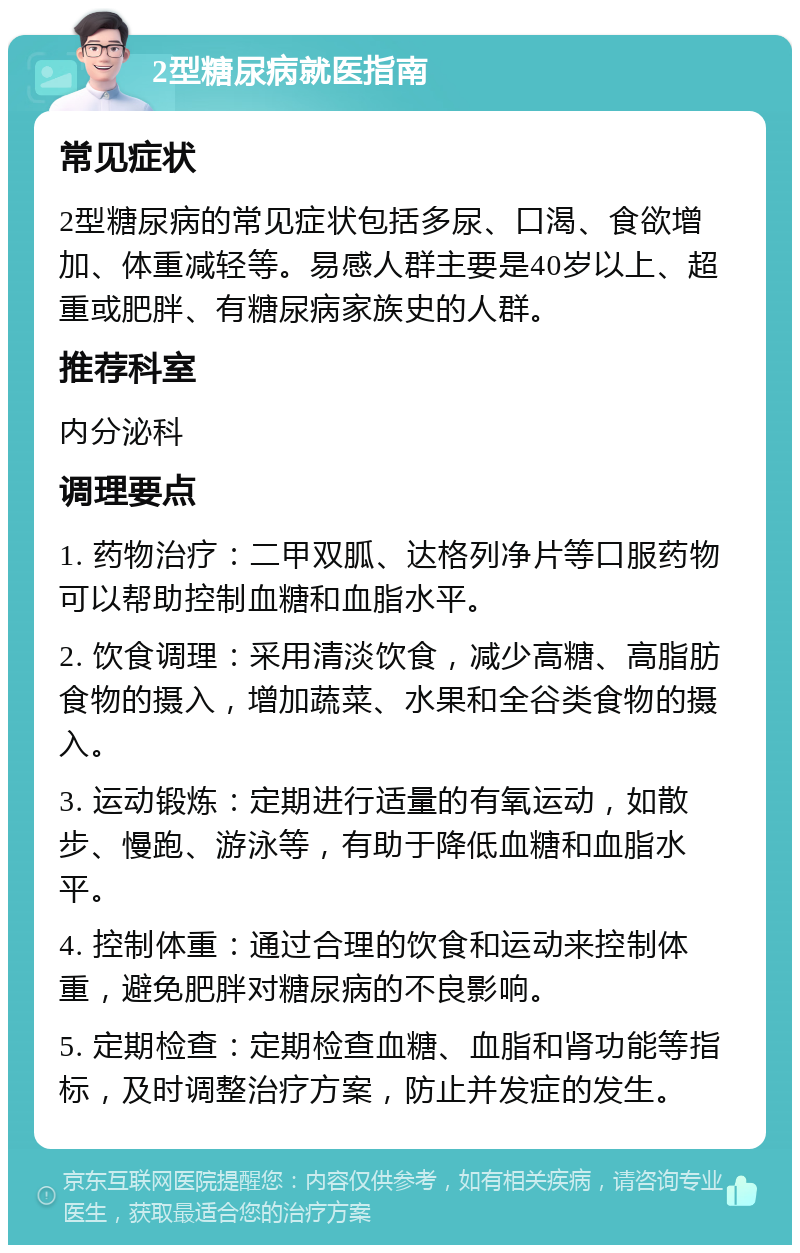 2型糖尿病就医指南 常见症状 2型糖尿病的常见症状包括多尿、口渴、食欲增加、体重减轻等。易感人群主要是40岁以上、超重或肥胖、有糖尿病家族史的人群。 推荐科室 内分泌科 调理要点 1. 药物治疗：二甲双胍、达格列净片等口服药物可以帮助控制血糖和血脂水平。 2. 饮食调理：采用清淡饮食，减少高糖、高脂肪食物的摄入，增加蔬菜、水果和全谷类食物的摄入。 3. 运动锻炼：定期进行适量的有氧运动，如散步、慢跑、游泳等，有助于降低血糖和血脂水平。 4. 控制体重：通过合理的饮食和运动来控制体重，避免肥胖对糖尿病的不良影响。 5. 定期检查：定期检查血糖、血脂和肾功能等指标，及时调整治疗方案，防止并发症的发生。