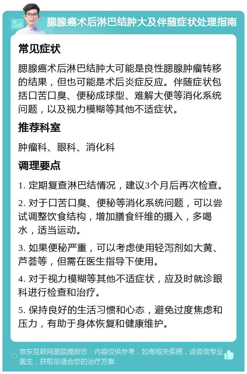 腮腺癌术后淋巴结肿大及伴随症状处理指南 常见症状 腮腺癌术后淋巴结肿大可能是良性腮腺肿瘤转移的结果，但也可能是术后炎症反应。伴随症状包括口苦口臭、便秘成球型、难解大便等消化系统问题，以及视力模糊等其他不适症状。 推荐科室 肿瘤科、眼科、消化科 调理要点 1. 定期复查淋巴结情况，建议3个月后再次检查。 2. 对于口苦口臭、便秘等消化系统问题，可以尝试调整饮食结构，增加膳食纤维的摄入，多喝水，适当运动。 3. 如果便秘严重，可以考虑使用轻泻剂如大黄、芦荟等，但需在医生指导下使用。 4. 对于视力模糊等其他不适症状，应及时就诊眼科进行检查和治疗。 5. 保持良好的生活习惯和心态，避免过度焦虑和压力，有助于身体恢复和健康维护。