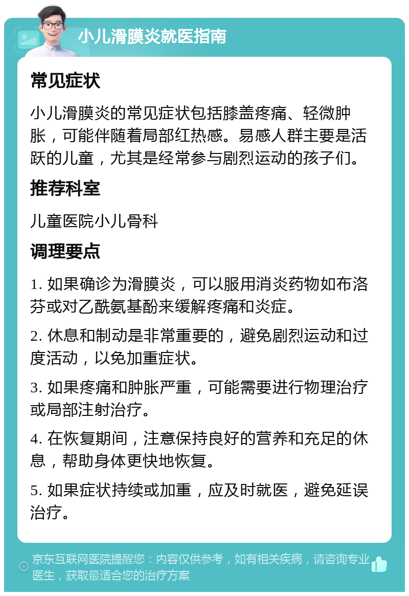 小儿滑膜炎就医指南 常见症状 小儿滑膜炎的常见症状包括膝盖疼痛、轻微肿胀，可能伴随着局部红热感。易感人群主要是活跃的儿童，尤其是经常参与剧烈运动的孩子们。 推荐科室 儿童医院小儿骨科 调理要点 1. 如果确诊为滑膜炎，可以服用消炎药物如布洛芬或对乙酰氨基酚来缓解疼痛和炎症。 2. 休息和制动是非常重要的，避免剧烈运动和过度活动，以免加重症状。 3. 如果疼痛和肿胀严重，可能需要进行物理治疗或局部注射治疗。 4. 在恢复期间，注意保持良好的营养和充足的休息，帮助身体更快地恢复。 5. 如果症状持续或加重，应及时就医，避免延误治疗。