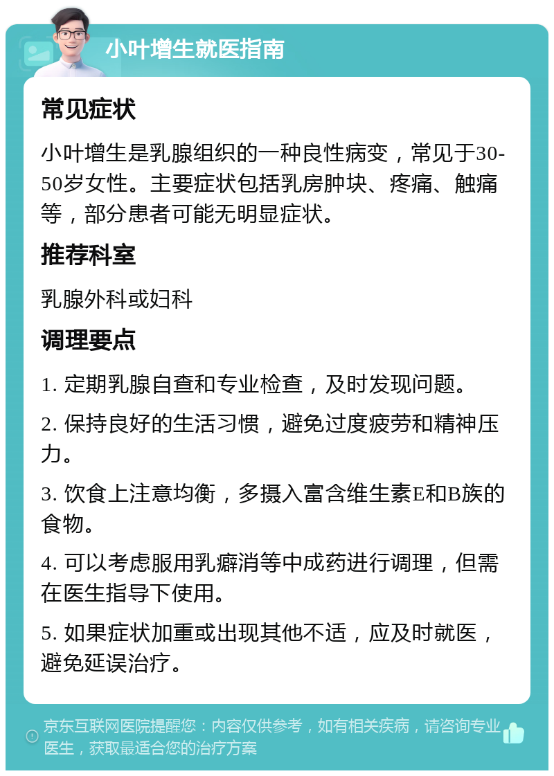 小叶增生就医指南 常见症状 小叶增生是乳腺组织的一种良性病变，常见于30-50岁女性。主要症状包括乳房肿块、疼痛、触痛等，部分患者可能无明显症状。 推荐科室 乳腺外科或妇科 调理要点 1. 定期乳腺自查和专业检查，及时发现问题。 2. 保持良好的生活习惯，避免过度疲劳和精神压力。 3. 饮食上注意均衡，多摄入富含维生素E和B族的食物。 4. 可以考虑服用乳癖消等中成药进行调理，但需在医生指导下使用。 5. 如果症状加重或出现其他不适，应及时就医，避免延误治疗。