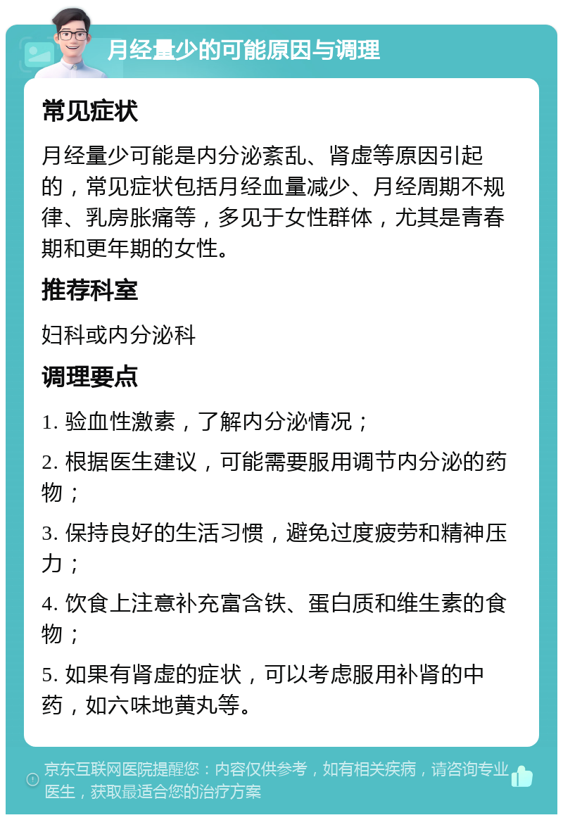 月经量少的可能原因与调理 常见症状 月经量少可能是内分泌紊乱、肾虚等原因引起的，常见症状包括月经血量减少、月经周期不规律、乳房胀痛等，多见于女性群体，尤其是青春期和更年期的女性。 推荐科室 妇科或内分泌科 调理要点 1. 验血性激素，了解内分泌情况； 2. 根据医生建议，可能需要服用调节内分泌的药物； 3. 保持良好的生活习惯，避免过度疲劳和精神压力； 4. 饮食上注意补充富含铁、蛋白质和维生素的食物； 5. 如果有肾虚的症状，可以考虑服用补肾的中药，如六味地黄丸等。