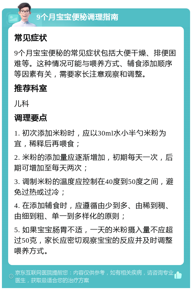 9个月宝宝便秘调理指南 常见症状 9个月宝宝便秘的常见症状包括大便干燥、排便困难等。这种情况可能与喂养方式、辅食添加顺序等因素有关，需要家长注意观察和调整。 推荐科室 儿科 调理要点 1. 初次添加米粉时，应以30ml水小半勺米粉为宜，稀释后再喂食； 2. 米粉的添加量应逐渐增加，初期每天一次，后期可增加至每天两次； 3. 调制米粉的温度应控制在40度到50度之间，避免过热或过冷； 4. 在添加辅食时，应遵循由少到多、由稀到稠、由细到粗、单一到多样化的原则； 5. 如果宝宝肠胃不适，一天的米粉摄入量不应超过50克，家长应密切观察宝宝的反应并及时调整喂养方式。