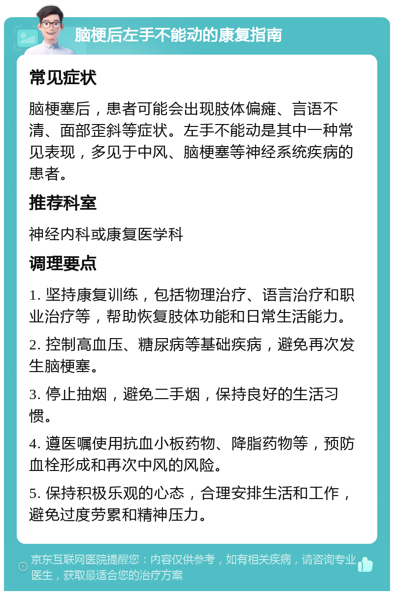 脑梗后左手不能动的康复指南 常见症状 脑梗塞后，患者可能会出现肢体偏瘫、言语不清、面部歪斜等症状。左手不能动是其中一种常见表现，多见于中风、脑梗塞等神经系统疾病的患者。 推荐科室 神经内科或康复医学科 调理要点 1. 坚持康复训练，包括物理治疗、语言治疗和职业治疗等，帮助恢复肢体功能和日常生活能力。 2. 控制高血压、糖尿病等基础疾病，避免再次发生脑梗塞。 3. 停止抽烟，避免二手烟，保持良好的生活习惯。 4. 遵医嘱使用抗血小板药物、降脂药物等，预防血栓形成和再次中风的风险。 5. 保持积极乐观的心态，合理安排生活和工作，避免过度劳累和精神压力。