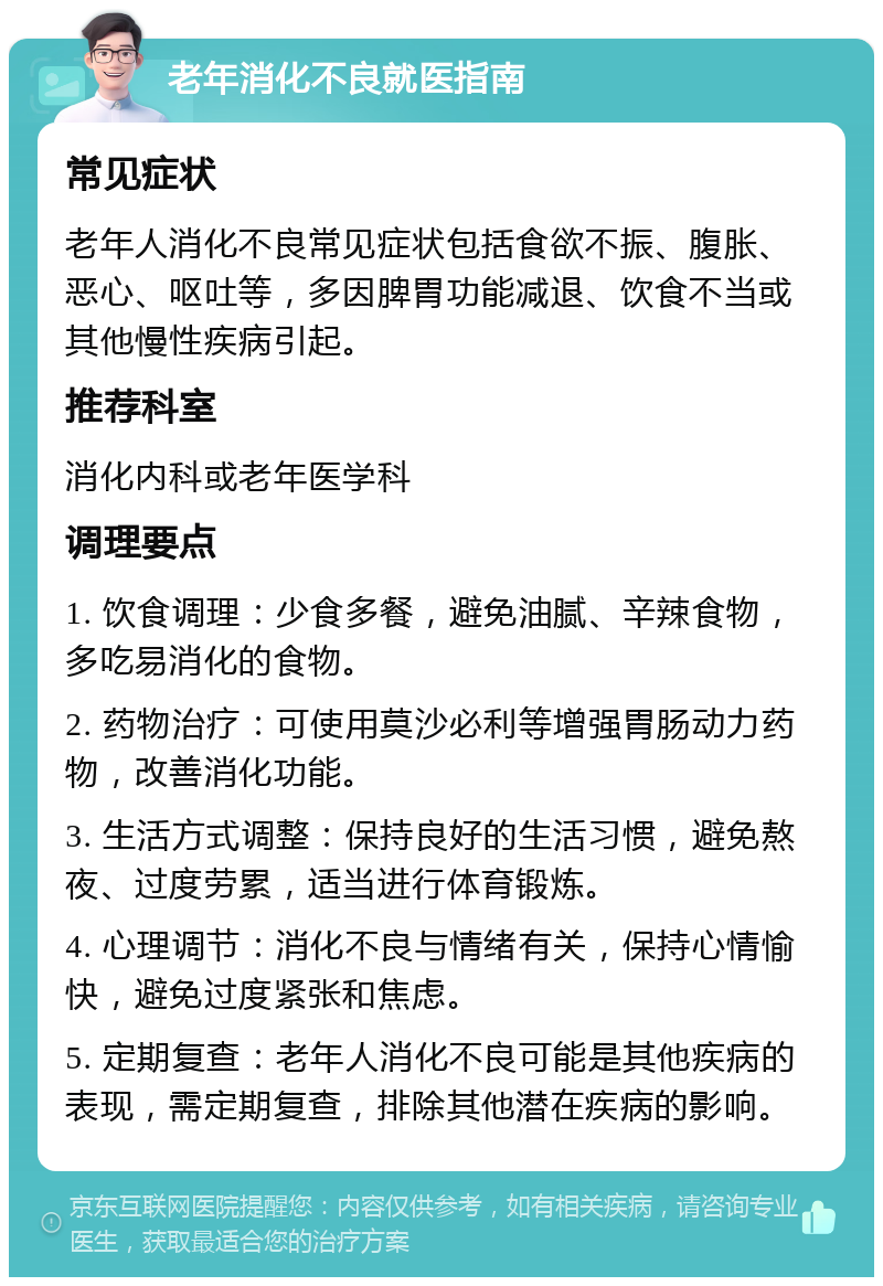 老年消化不良就医指南 常见症状 老年人消化不良常见症状包括食欲不振、腹胀、恶心、呕吐等，多因脾胃功能减退、饮食不当或其他慢性疾病引起。 推荐科室 消化内科或老年医学科 调理要点 1. 饮食调理：少食多餐，避免油腻、辛辣食物，多吃易消化的食物。 2. 药物治疗：可使用莫沙必利等增强胃肠动力药物，改善消化功能。 3. 生活方式调整：保持良好的生活习惯，避免熬夜、过度劳累，适当进行体育锻炼。 4. 心理调节：消化不良与情绪有关，保持心情愉快，避免过度紧张和焦虑。 5. 定期复查：老年人消化不良可能是其他疾病的表现，需定期复查，排除其他潜在疾病的影响。