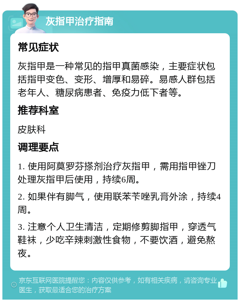 灰指甲治疗指南 常见症状 灰指甲是一种常见的指甲真菌感染，主要症状包括指甲变色、变形、增厚和易碎。易感人群包括老年人、糖尿病患者、免疫力低下者等。 推荐科室 皮肤科 调理要点 1. 使用阿莫罗芬搽剂治疗灰指甲，需用指甲锉刀处理灰指甲后使用，持续6周。 2. 如果伴有脚气，使用联苯苄唑乳膏外涂，持续4周。 3. 注意个人卫生清洁，定期修剪脚指甲，穿透气鞋袜，少吃辛辣刺激性食物，不要饮酒，避免熬夜。