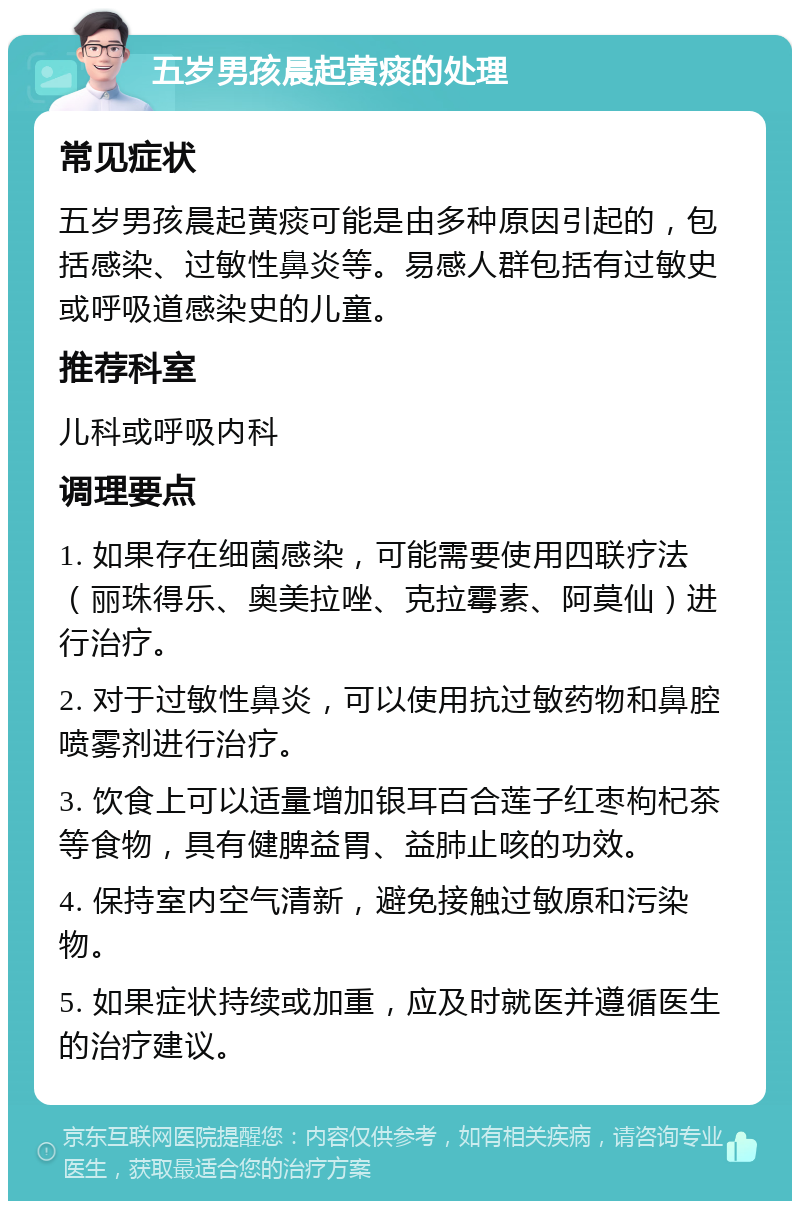 五岁男孩晨起黄痰的处理 常见症状 五岁男孩晨起黄痰可能是由多种原因引起的，包括感染、过敏性鼻炎等。易感人群包括有过敏史或呼吸道感染史的儿童。 推荐科室 儿科或呼吸内科 调理要点 1. 如果存在细菌感染，可能需要使用四联疗法（丽珠得乐、奥美拉唑、克拉霉素、阿莫仙）进行治疗。 2. 对于过敏性鼻炎，可以使用抗过敏药物和鼻腔喷雾剂进行治疗。 3. 饮食上可以适量增加银耳百合莲子红枣枸杞茶等食物，具有健脾益胃、益肺止咳的功效。 4. 保持室内空气清新，避免接触过敏原和污染物。 5. 如果症状持续或加重，应及时就医并遵循医生的治疗建议。