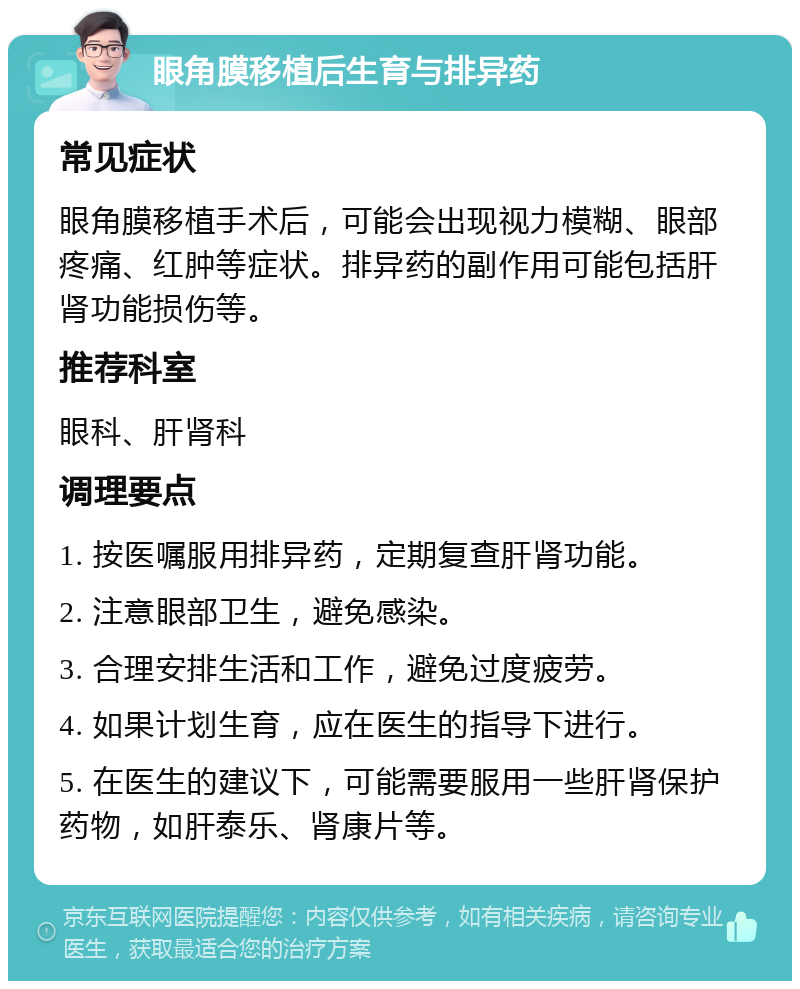 眼角膜移植后生育与排异药 常见症状 眼角膜移植手术后，可能会出现视力模糊、眼部疼痛、红肿等症状。排异药的副作用可能包括肝肾功能损伤等。 推荐科室 眼科、肝肾科 调理要点 1. 按医嘱服用排异药，定期复查肝肾功能。 2. 注意眼部卫生，避免感染。 3. 合理安排生活和工作，避免过度疲劳。 4. 如果计划生育，应在医生的指导下进行。 5. 在医生的建议下，可能需要服用一些肝肾保护药物，如肝泰乐、肾康片等。