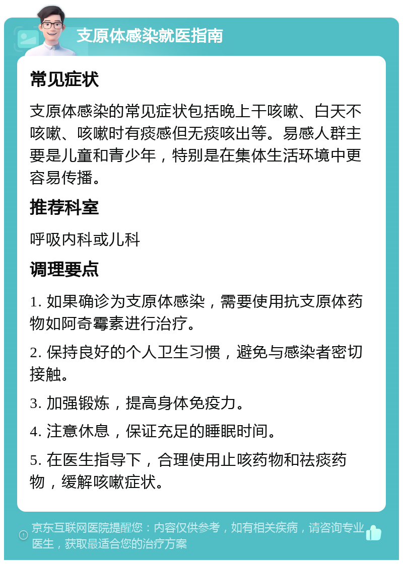 支原体感染就医指南 常见症状 支原体感染的常见症状包括晚上干咳嗽、白天不咳嗽、咳嗽时有痰感但无痰咳出等。易感人群主要是儿童和青少年，特别是在集体生活环境中更容易传播。 推荐科室 呼吸内科或儿科 调理要点 1. 如果确诊为支原体感染，需要使用抗支原体药物如阿奇霉素进行治疗。 2. 保持良好的个人卫生习惯，避免与感染者密切接触。 3. 加强锻炼，提高身体免疫力。 4. 注意休息，保证充足的睡眠时间。 5. 在医生指导下，合理使用止咳药物和祛痰药物，缓解咳嗽症状。