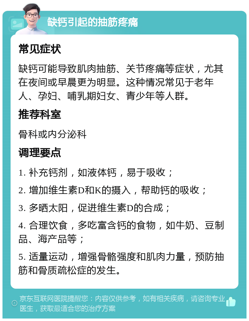 缺钙引起的抽筋疼痛 常见症状 缺钙可能导致肌肉抽筋、关节疼痛等症状，尤其在夜间或早晨更为明显。这种情况常见于老年人、孕妇、哺乳期妇女、青少年等人群。 推荐科室 骨科或内分泌科 调理要点 1. 补充钙剂，如液体钙，易于吸收； 2. 增加维生素D和K的摄入，帮助钙的吸收； 3. 多晒太阳，促进维生素D的合成； 4. 合理饮食，多吃富含钙的食物，如牛奶、豆制品、海产品等； 5. 适量运动，增强骨骼强度和肌肉力量，预防抽筋和骨质疏松症的发生。