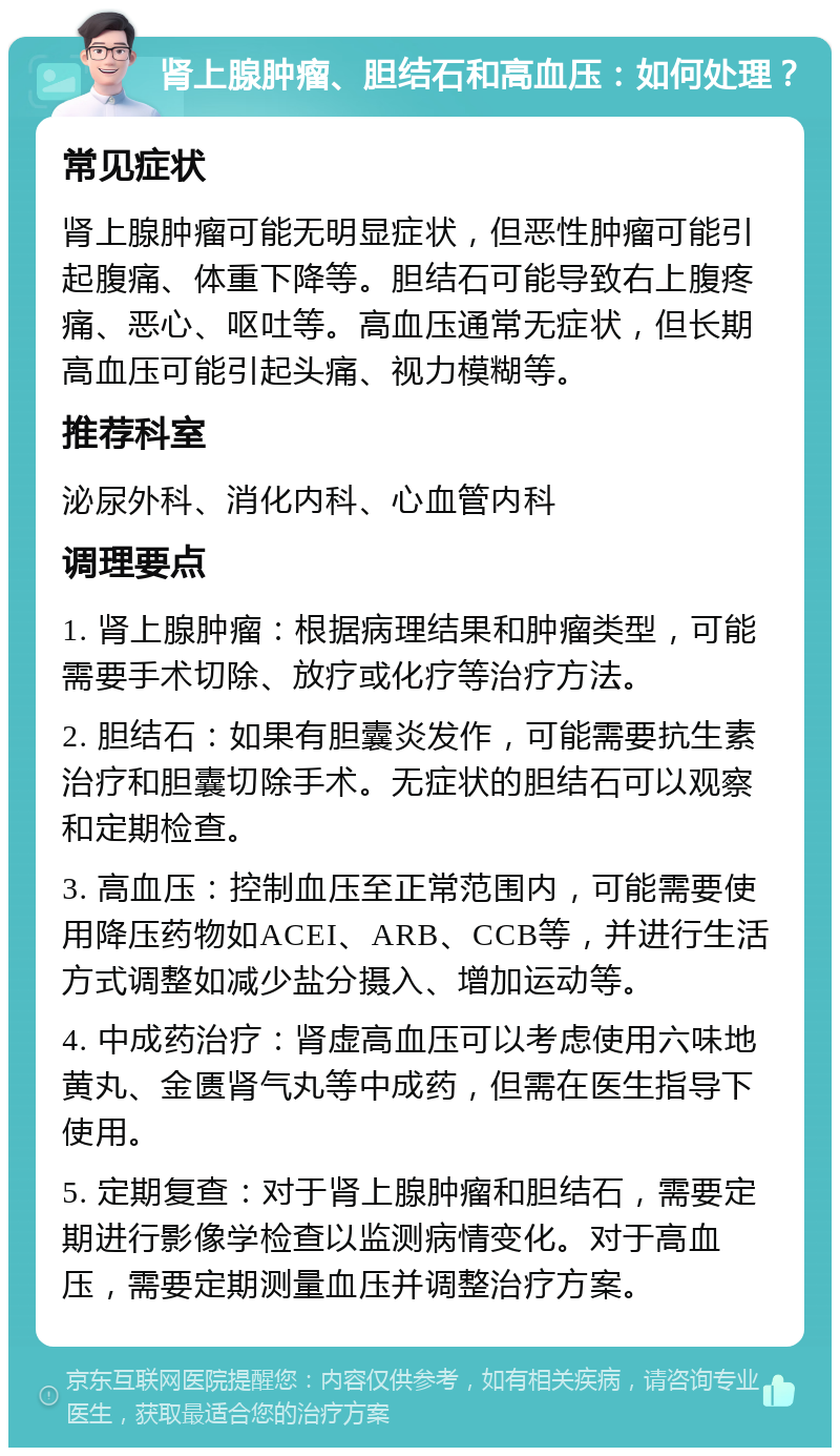 肾上腺肿瘤、胆结石和高血压：如何处理？ 常见症状 肾上腺肿瘤可能无明显症状，但恶性肿瘤可能引起腹痛、体重下降等。胆结石可能导致右上腹疼痛、恶心、呕吐等。高血压通常无症状，但长期高血压可能引起头痛、视力模糊等。 推荐科室 泌尿外科、消化内科、心血管内科 调理要点 1. 肾上腺肿瘤：根据病理结果和肿瘤类型，可能需要手术切除、放疗或化疗等治疗方法。 2. 胆结石：如果有胆囊炎发作，可能需要抗生素治疗和胆囊切除手术。无症状的胆结石可以观察和定期检查。 3. 高血压：控制血压至正常范围内，可能需要使用降压药物如ACEI、ARB、CCB等，并进行生活方式调整如减少盐分摄入、增加运动等。 4. 中成药治疗：肾虚高血压可以考虑使用六味地黄丸、金匮肾气丸等中成药，但需在医生指导下使用。 5. 定期复查：对于肾上腺肿瘤和胆结石，需要定期进行影像学检查以监测病情变化。对于高血压，需要定期测量血压并调整治疗方案。