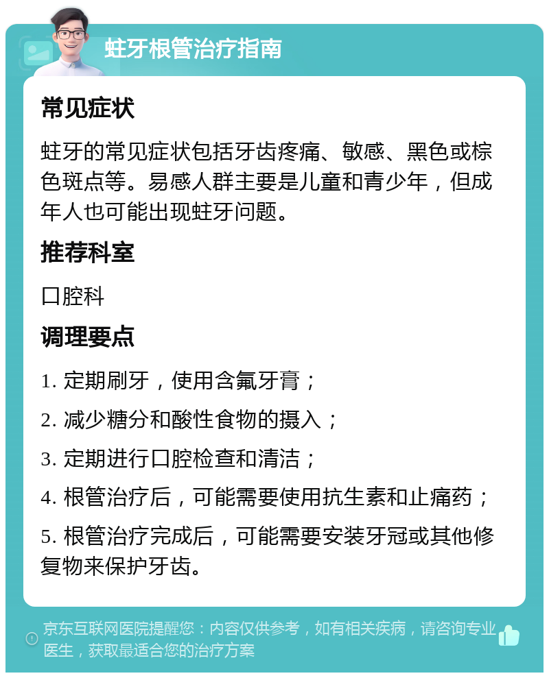 蛀牙根管治疗指南 常见症状 蛀牙的常见症状包括牙齿疼痛、敏感、黑色或棕色斑点等。易感人群主要是儿童和青少年，但成年人也可能出现蛀牙问题。 推荐科室 口腔科 调理要点 1. 定期刷牙，使用含氟牙膏； 2. 减少糖分和酸性食物的摄入； 3. 定期进行口腔检查和清洁； 4. 根管治疗后，可能需要使用抗生素和止痛药； 5. 根管治疗完成后，可能需要安装牙冠或其他修复物来保护牙齿。