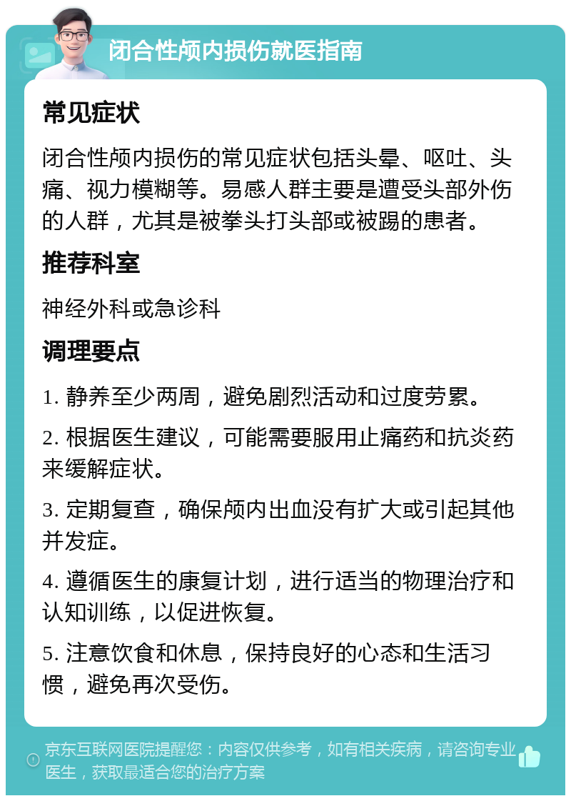 闭合性颅内损伤就医指南 常见症状 闭合性颅内损伤的常见症状包括头晕、呕吐、头痛、视力模糊等。易感人群主要是遭受头部外伤的人群，尤其是被拳头打头部或被踢的患者。 推荐科室 神经外科或急诊科 调理要点 1. 静养至少两周，避免剧烈活动和过度劳累。 2. 根据医生建议，可能需要服用止痛药和抗炎药来缓解症状。 3. 定期复查，确保颅内出血没有扩大或引起其他并发症。 4. 遵循医生的康复计划，进行适当的物理治疗和认知训练，以促进恢复。 5. 注意饮食和休息，保持良好的心态和生活习惯，避免再次受伤。