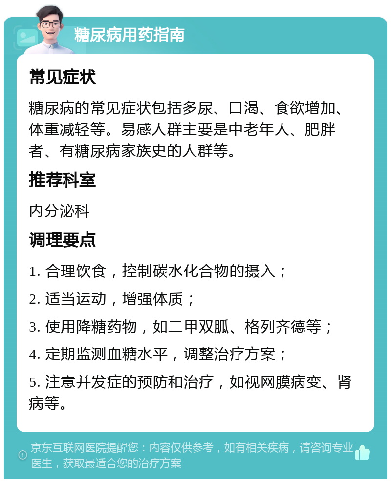 糖尿病用药指南 常见症状 糖尿病的常见症状包括多尿、口渴、食欲增加、体重减轻等。易感人群主要是中老年人、肥胖者、有糖尿病家族史的人群等。 推荐科室 内分泌科 调理要点 1. 合理饮食，控制碳水化合物的摄入； 2. 适当运动，增强体质； 3. 使用降糖药物，如二甲双胍、格列齐德等； 4. 定期监测血糖水平，调整治疗方案； 5. 注意并发症的预防和治疗，如视网膜病变、肾病等。