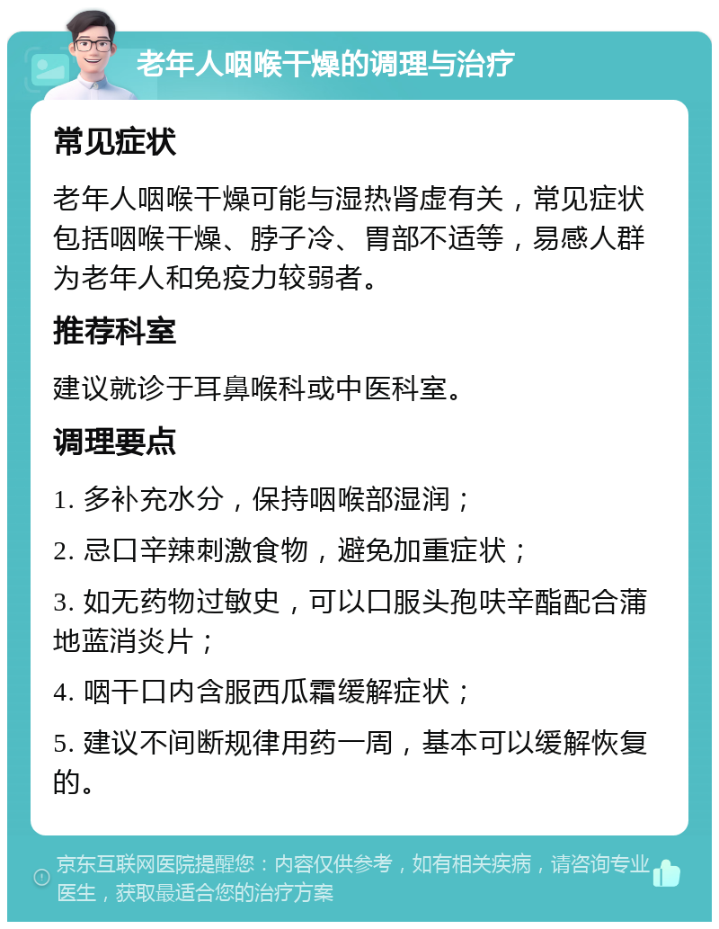 老年人咽喉干燥的调理与治疗 常见症状 老年人咽喉干燥可能与湿热肾虚有关，常见症状包括咽喉干燥、脖子冷、胃部不适等，易感人群为老年人和免疫力较弱者。 推荐科室 建议就诊于耳鼻喉科或中医科室。 调理要点 1. 多补充水分，保持咽喉部湿润； 2. 忌口辛辣刺激食物，避免加重症状； 3. 如无药物过敏史，可以口服头孢呋辛酯配合蒲地蓝消炎片； 4. 咽干口内含服西瓜霜缓解症状； 5. 建议不间断规律用药一周，基本可以缓解恢复的。