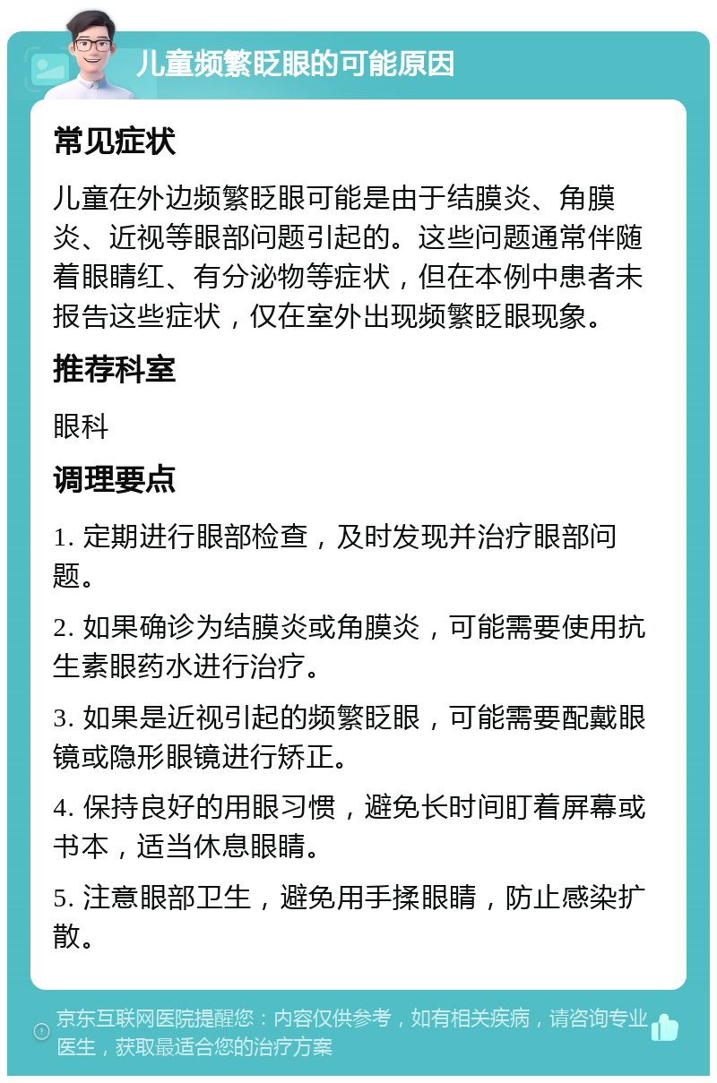 儿童频繁眨眼的可能原因 常见症状 儿童在外边频繁眨眼可能是由于结膜炎、角膜炎、近视等眼部问题引起的。这些问题通常伴随着眼睛红、有分泌物等症状，但在本例中患者未报告这些症状，仅在室外出现频繁眨眼现象。 推荐科室 眼科 调理要点 1. 定期进行眼部检查，及时发现并治疗眼部问题。 2. 如果确诊为结膜炎或角膜炎，可能需要使用抗生素眼药水进行治疗。 3. 如果是近视引起的频繁眨眼，可能需要配戴眼镜或隐形眼镜进行矫正。 4. 保持良好的用眼习惯，避免长时间盯着屏幕或书本，适当休息眼睛。 5. 注意眼部卫生，避免用手揉眼睛，防止感染扩散。