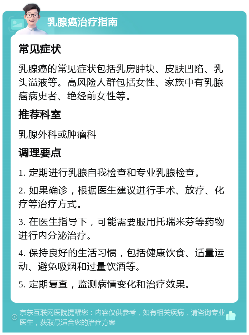 乳腺癌治疗指南 常见症状 乳腺癌的常见症状包括乳房肿块、皮肤凹陷、乳头溢液等。高风险人群包括女性、家族中有乳腺癌病史者、绝经前女性等。 推荐科室 乳腺外科或肿瘤科 调理要点 1. 定期进行乳腺自我检查和专业乳腺检查。 2. 如果确诊，根据医生建议进行手术、放疗、化疗等治疗方式。 3. 在医生指导下，可能需要服用托瑞米芬等药物进行内分泌治疗。 4. 保持良好的生活习惯，包括健康饮食、适量运动、避免吸烟和过量饮酒等。 5. 定期复查，监测病情变化和治疗效果。