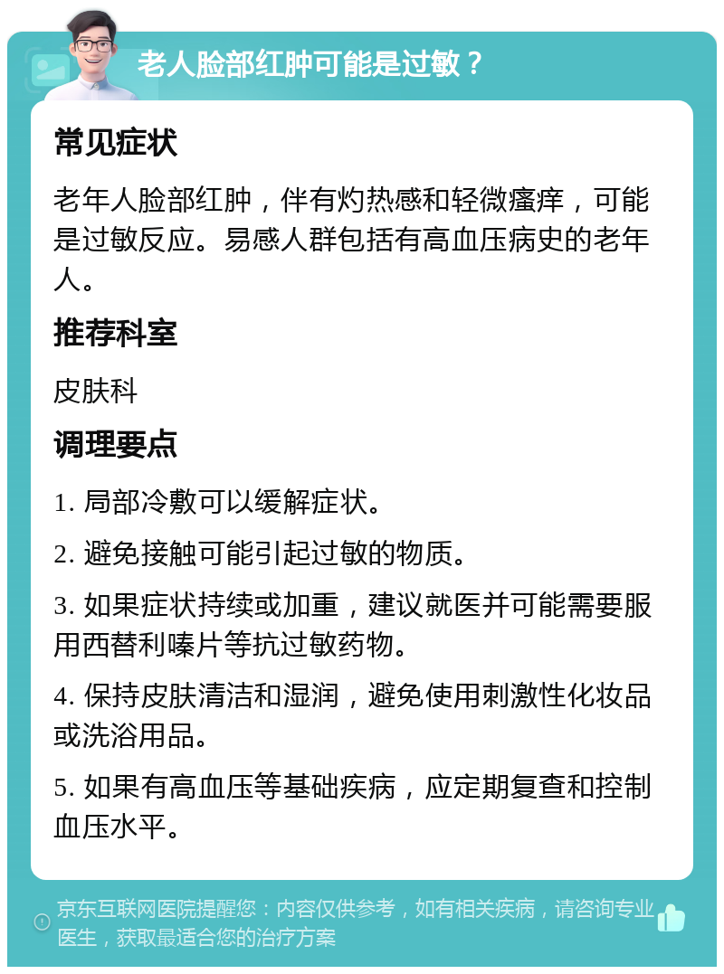 老人脸部红肿可能是过敏？ 常见症状 老年人脸部红肿，伴有灼热感和轻微瘙痒，可能是过敏反应。易感人群包括有高血压病史的老年人。 推荐科室 皮肤科 调理要点 1. 局部冷敷可以缓解症状。 2. 避免接触可能引起过敏的物质。 3. 如果症状持续或加重，建议就医并可能需要服用西替利嗪片等抗过敏药物。 4. 保持皮肤清洁和湿润，避免使用刺激性化妆品或洗浴用品。 5. 如果有高血压等基础疾病，应定期复查和控制血压水平。