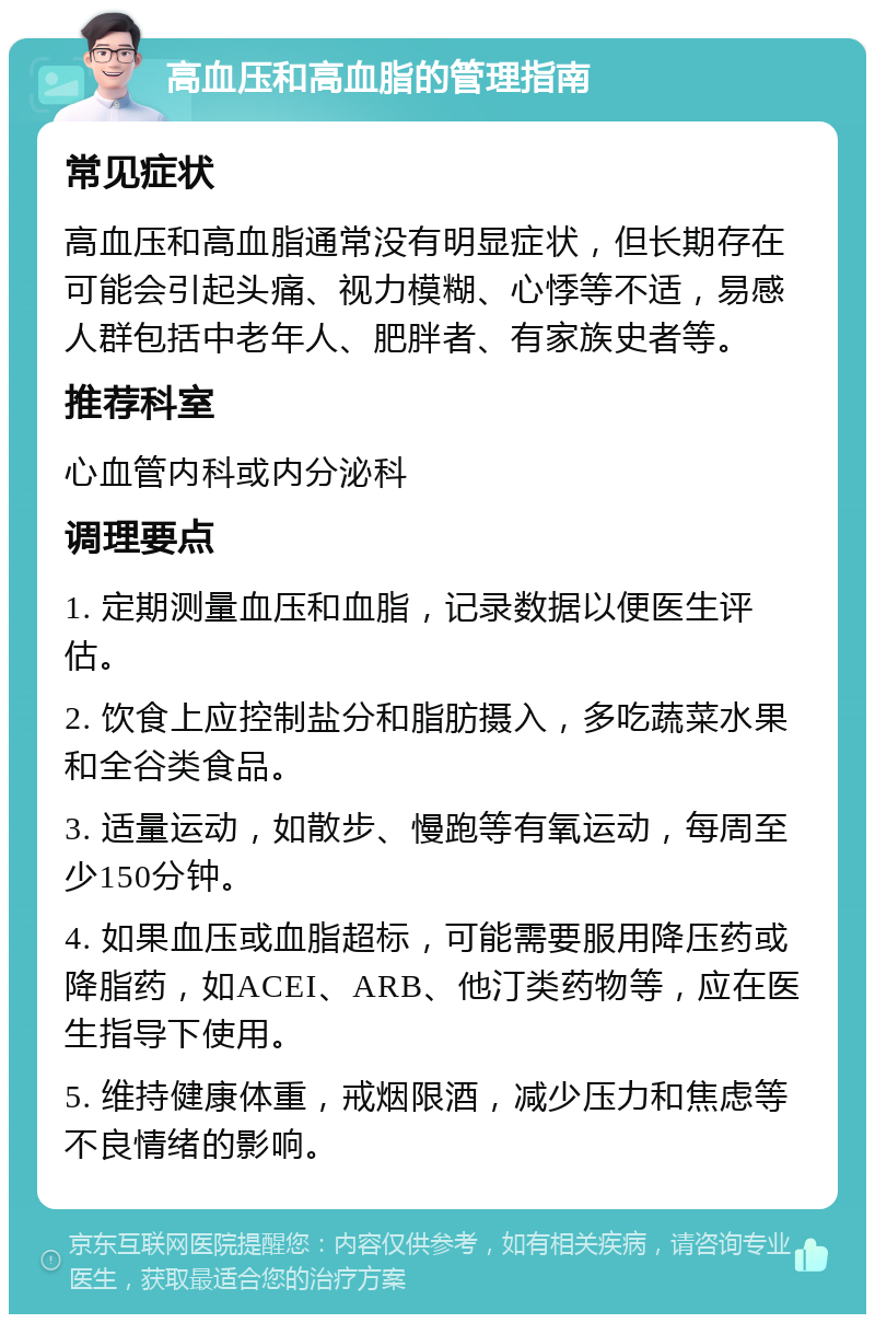 高血压和高血脂的管理指南 常见症状 高血压和高血脂通常没有明显症状，但长期存在可能会引起头痛、视力模糊、心悸等不适，易感人群包括中老年人、肥胖者、有家族史者等。 推荐科室 心血管内科或内分泌科 调理要点 1. 定期测量血压和血脂，记录数据以便医生评估。 2. 饮食上应控制盐分和脂肪摄入，多吃蔬菜水果和全谷类食品。 3. 适量运动，如散步、慢跑等有氧运动，每周至少150分钟。 4. 如果血压或血脂超标，可能需要服用降压药或降脂药，如ACEI、ARB、他汀类药物等，应在医生指导下使用。 5. 维持健康体重，戒烟限酒，减少压力和焦虑等不良情绪的影响。