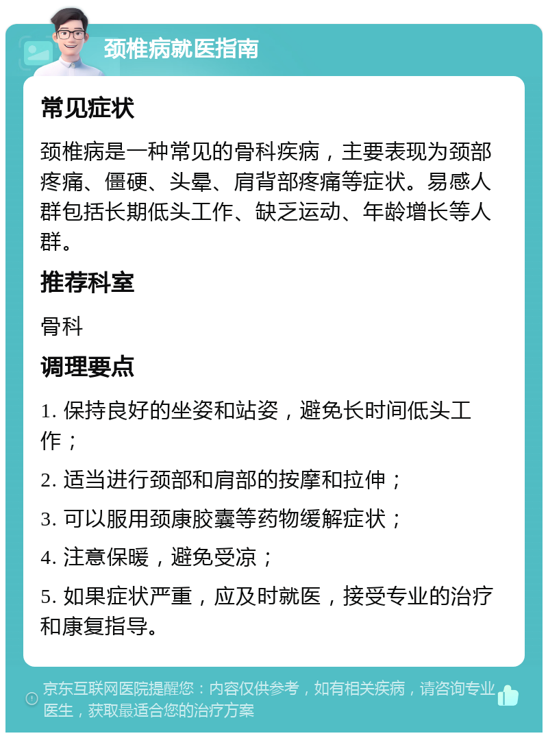 颈椎病就医指南 常见症状 颈椎病是一种常见的骨科疾病，主要表现为颈部疼痛、僵硬、头晕、肩背部疼痛等症状。易感人群包括长期低头工作、缺乏运动、年龄增长等人群。 推荐科室 骨科 调理要点 1. 保持良好的坐姿和站姿，避免长时间低头工作； 2. 适当进行颈部和肩部的按摩和拉伸； 3. 可以服用颈康胶囊等药物缓解症状； 4. 注意保暖，避免受凉； 5. 如果症状严重，应及时就医，接受专业的治疗和康复指导。