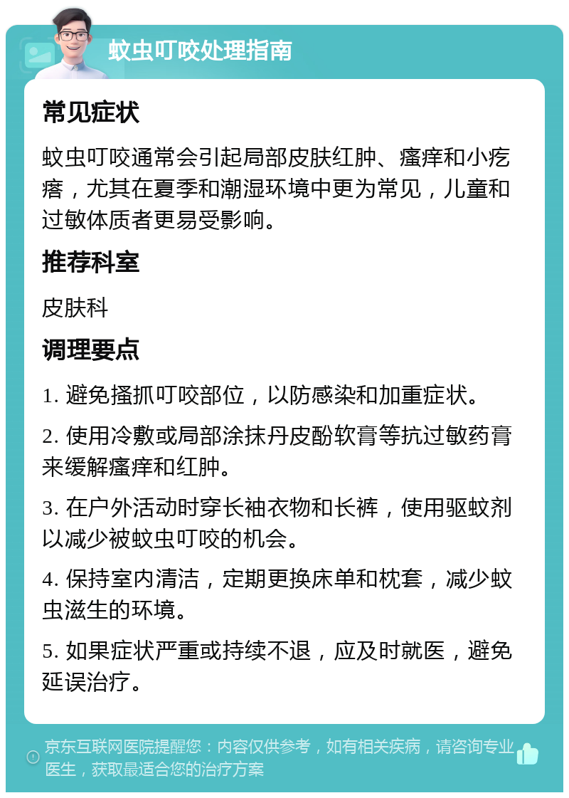 蚊虫叮咬处理指南 常见症状 蚊虫叮咬通常会引起局部皮肤红肿、瘙痒和小疙瘩，尤其在夏季和潮湿环境中更为常见，儿童和过敏体质者更易受影响。 推荐科室 皮肤科 调理要点 1. 避免搔抓叮咬部位，以防感染和加重症状。 2. 使用冷敷或局部涂抹丹皮酚软膏等抗过敏药膏来缓解瘙痒和红肿。 3. 在户外活动时穿长袖衣物和长裤，使用驱蚊剂以减少被蚊虫叮咬的机会。 4. 保持室内清洁，定期更换床单和枕套，减少蚊虫滋生的环境。 5. 如果症状严重或持续不退，应及时就医，避免延误治疗。