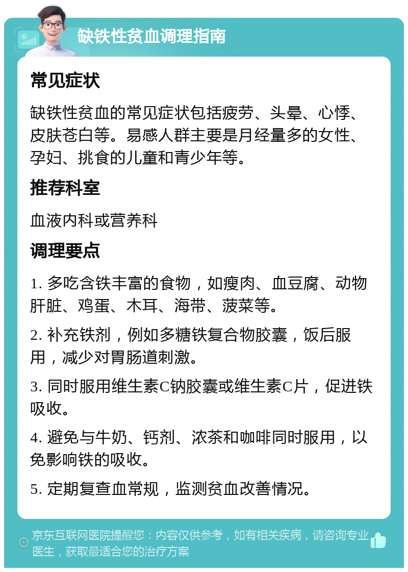 缺铁性贫血调理指南 常见症状 缺铁性贫血的常见症状包括疲劳、头晕、心悸、皮肤苍白等。易感人群主要是月经量多的女性、孕妇、挑食的儿童和青少年等。 推荐科室 血液内科或营养科 调理要点 1. 多吃含铁丰富的食物，如瘦肉、血豆腐、动物肝脏、鸡蛋、木耳、海带、菠菜等。 2. 补充铁剂，例如多糖铁复合物胶囊，饭后服用，减少对胃肠道刺激。 3. 同时服用维生素C钠胶囊或维生素C片，促进铁吸收。 4. 避免与牛奶、钙剂、浓茶和咖啡同时服用，以免影响铁的吸收。 5. 定期复查血常规，监测贫血改善情况。