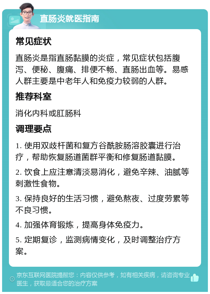 直肠炎就医指南 常见症状 直肠炎是指直肠黏膜的炎症，常见症状包括腹泻、便秘、腹痛、排便不畅、直肠出血等。易感人群主要是中老年人和免疫力较弱的人群。 推荐科室 消化内科或肛肠科 调理要点 1. 使用双歧杆菌和复方谷酰胺肠溶胶囊进行治疗，帮助恢复肠道菌群平衡和修复肠道黏膜。 2. 饮食上应注意清淡易消化，避免辛辣、油腻等刺激性食物。 3. 保持良好的生活习惯，避免熬夜、过度劳累等不良习惯。 4. 加强体育锻炼，提高身体免疫力。 5. 定期复诊，监测病情变化，及时调整治疗方案。