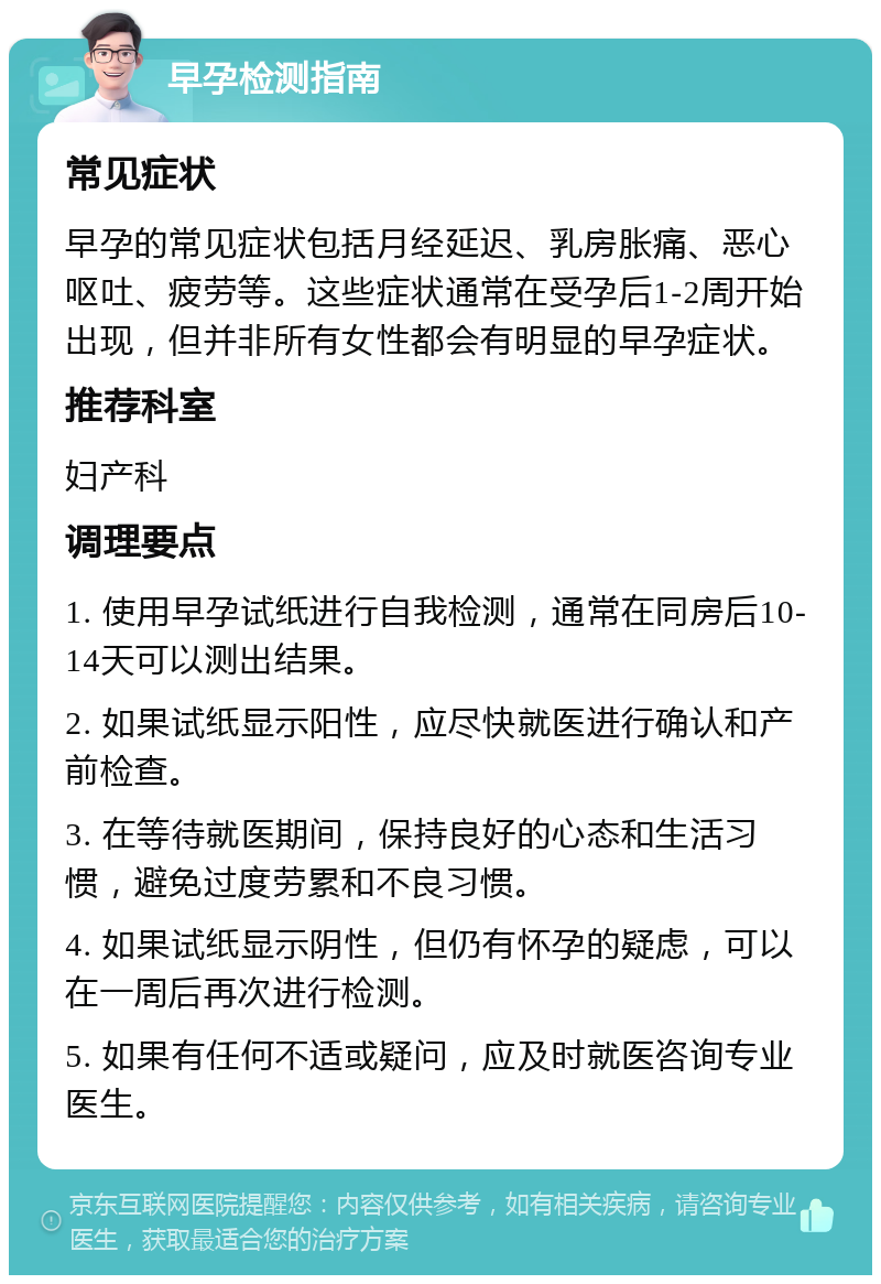 早孕检测指南 常见症状 早孕的常见症状包括月经延迟、乳房胀痛、恶心呕吐、疲劳等。这些症状通常在受孕后1-2周开始出现，但并非所有女性都会有明显的早孕症状。 推荐科室 妇产科 调理要点 1. 使用早孕试纸进行自我检测，通常在同房后10-14天可以测出结果。 2. 如果试纸显示阳性，应尽快就医进行确认和产前检查。 3. 在等待就医期间，保持良好的心态和生活习惯，避免过度劳累和不良习惯。 4. 如果试纸显示阴性，但仍有怀孕的疑虑，可以在一周后再次进行检测。 5. 如果有任何不适或疑问，应及时就医咨询专业医生。