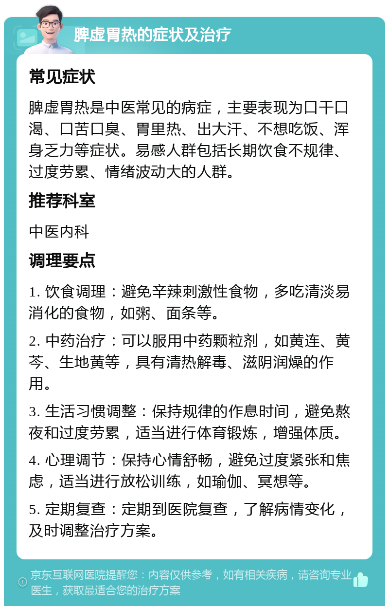 脾虚胃热的症状及治疗 常见症状 脾虚胃热是中医常见的病症，主要表现为口干口渴、口苦口臭、胃里热、出大汗、不想吃饭、浑身乏力等症状。易感人群包括长期饮食不规律、过度劳累、情绪波动大的人群。 推荐科室 中医内科 调理要点 1. 饮食调理：避免辛辣刺激性食物，多吃清淡易消化的食物，如粥、面条等。 2. 中药治疗：可以服用中药颗粒剂，如黄连、黄芩、生地黄等，具有清热解毒、滋阴润燥的作用。 3. 生活习惯调整：保持规律的作息时间，避免熬夜和过度劳累，适当进行体育锻炼，增强体质。 4. 心理调节：保持心情舒畅，避免过度紧张和焦虑，适当进行放松训练，如瑜伽、冥想等。 5. 定期复查：定期到医院复查，了解病情变化，及时调整治疗方案。