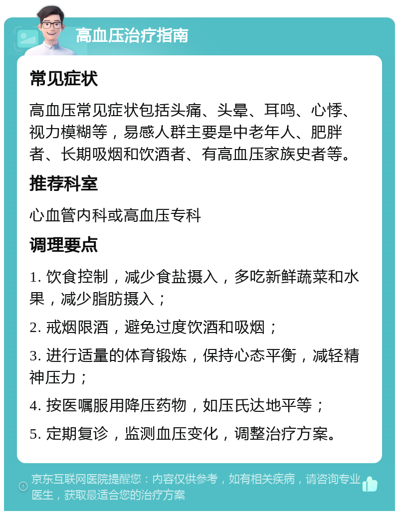 高血压治疗指南 常见症状 高血压常见症状包括头痛、头晕、耳鸣、心悸、视力模糊等，易感人群主要是中老年人、肥胖者、长期吸烟和饮酒者、有高血压家族史者等。 推荐科室 心血管内科或高血压专科 调理要点 1. 饮食控制，减少食盐摄入，多吃新鲜蔬菜和水果，减少脂肪摄入； 2. 戒烟限酒，避免过度饮酒和吸烟； 3. 进行适量的体育锻炼，保持心态平衡，减轻精神压力； 4. 按医嘱服用降压药物，如压氏达地平等； 5. 定期复诊，监测血压变化，调整治疗方案。