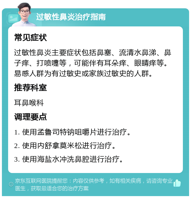 过敏性鼻炎治疗指南 常见症状 过敏性鼻炎主要症状包括鼻塞、流清水鼻涕、鼻子痒、打喷嚏等，可能伴有耳朵痒、眼睛痒等。易感人群为有过敏史或家族过敏史的人群。 推荐科室 耳鼻喉科 调理要点 1. 使用孟鲁司特钠咀嚼片进行治疗。 2. 使用内舒拿莫米松进行治疗。 3. 使用海盐水冲洗鼻腔进行治疗。