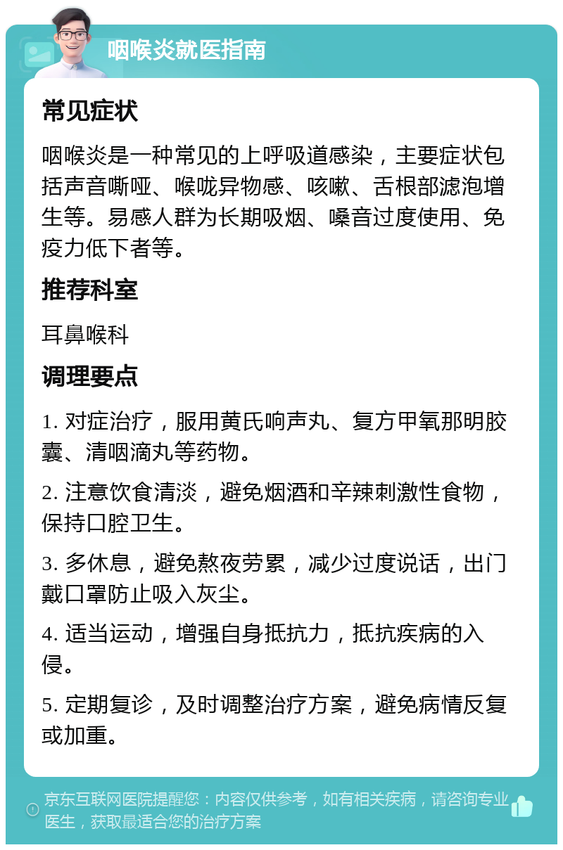 咽喉炎就医指南 常见症状 咽喉炎是一种常见的上呼吸道感染，主要症状包括声音嘶哑、喉咙异物感、咳嗽、舌根部滤泡增生等。易感人群为长期吸烟、嗓音过度使用、免疫力低下者等。 推荐科室 耳鼻喉科 调理要点 1. 对症治疗，服用黄氏响声丸、复方甲氧那明胶囊、清咽滴丸等药物。 2. 注意饮食清淡，避免烟酒和辛辣刺激性食物，保持口腔卫生。 3. 多休息，避免熬夜劳累，减少过度说话，出门戴口罩防止吸入灰尘。 4. 适当运动，增强自身抵抗力，抵抗疾病的入侵。 5. 定期复诊，及时调整治疗方案，避免病情反复或加重。