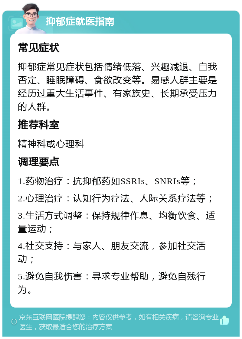 抑郁症就医指南 常见症状 抑郁症常见症状包括情绪低落、兴趣减退、自我否定、睡眠障碍、食欲改变等。易感人群主要是经历过重大生活事件、有家族史、长期承受压力的人群。 推荐科室 精神科或心理科 调理要点 1.药物治疗：抗抑郁药如SSRIs、SNRIs等； 2.心理治疗：认知行为疗法、人际关系疗法等； 3.生活方式调整：保持规律作息、均衡饮食、适量运动； 4.社交支持：与家人、朋友交流，参加社交活动； 5.避免自我伤害：寻求专业帮助，避免自残行为。