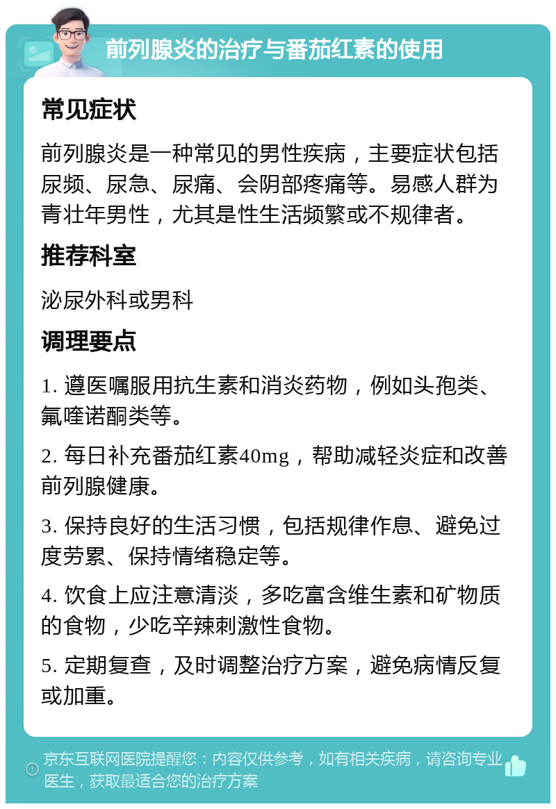 前列腺炎的治疗与番茄红素的使用 常见症状 前列腺炎是一种常见的男性疾病，主要症状包括尿频、尿急、尿痛、会阴部疼痛等。易感人群为青壮年男性，尤其是性生活频繁或不规律者。 推荐科室 泌尿外科或男科 调理要点 1. 遵医嘱服用抗生素和消炎药物，例如头孢类、氟喹诺酮类等。 2. 每日补充番茄红素40mg，帮助减轻炎症和改善前列腺健康。 3. 保持良好的生活习惯，包括规律作息、避免过度劳累、保持情绪稳定等。 4. 饮食上应注意清淡，多吃富含维生素和矿物质的食物，少吃辛辣刺激性食物。 5. 定期复查，及时调整治疗方案，避免病情反复或加重。