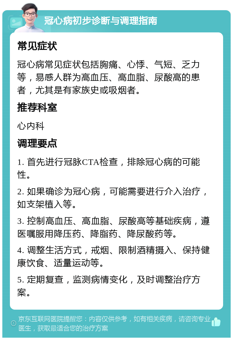 冠心病初步诊断与调理指南 常见症状 冠心病常见症状包括胸痛、心悸、气短、乏力等，易感人群为高血压、高血脂、尿酸高的患者，尤其是有家族史或吸烟者。 推荐科室 心内科 调理要点 1. 首先进行冠脉CTA检查，排除冠心病的可能性。 2. 如果确诊为冠心病，可能需要进行介入治疗，如支架植入等。 3. 控制高血压、高血脂、尿酸高等基础疾病，遵医嘱服用降压药、降脂药、降尿酸药等。 4. 调整生活方式，戒烟、限制酒精摄入、保持健康饮食、适量运动等。 5. 定期复查，监测病情变化，及时调整治疗方案。