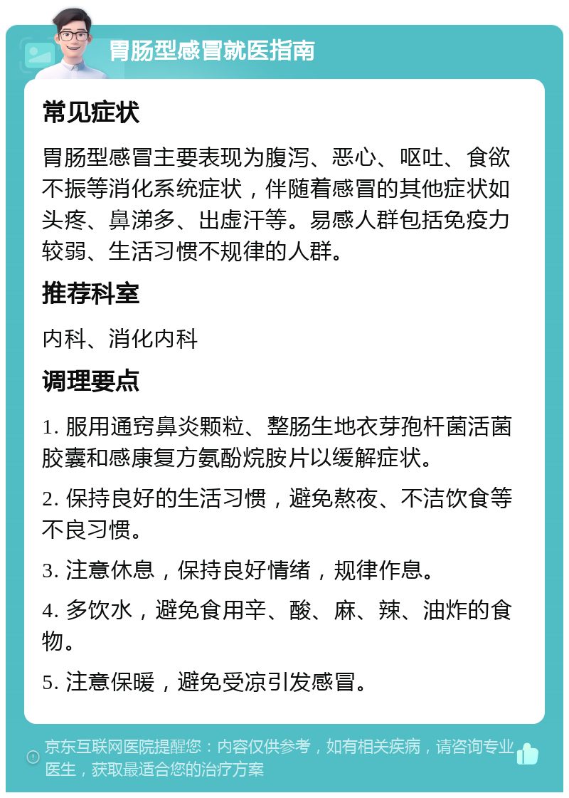 胃肠型感冒就医指南 常见症状 胃肠型感冒主要表现为腹泻、恶心、呕吐、食欲不振等消化系统症状，伴随着感冒的其他症状如头疼、鼻涕多、出虚汗等。易感人群包括免疫力较弱、生活习惯不规律的人群。 推荐科室 内科、消化内科 调理要点 1. 服用通窍鼻炎颗粒、整肠生地衣芽孢杆菌活菌胶囊和感康复方氨酚烷胺片以缓解症状。 2. 保持良好的生活习惯，避免熬夜、不洁饮食等不良习惯。 3. 注意休息，保持良好情绪，规律作息。 4. 多饮水，避免食用辛、酸、麻、辣、油炸的食物。 5. 注意保暖，避免受凉引发感冒。