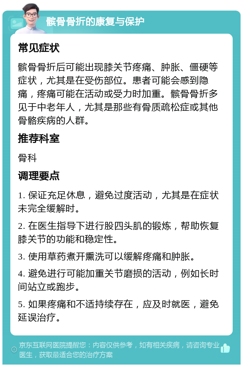 髌骨骨折的康复与保护 常见症状 髌骨骨折后可能出现膝关节疼痛、肿胀、僵硬等症状，尤其是在受伤部位。患者可能会感到隐痛，疼痛可能在活动或受力时加重。髌骨骨折多见于中老年人，尤其是那些有骨质疏松症或其他骨骼疾病的人群。 推荐科室 骨科 调理要点 1. 保证充足休息，避免过度活动，尤其是在症状未完全缓解时。 2. 在医生指导下进行股四头肌的锻炼，帮助恢复膝关节的功能和稳定性。 3. 使用草药煮开熏洗可以缓解疼痛和肿胀。 4. 避免进行可能加重关节磨损的活动，例如长时间站立或跑步。 5. 如果疼痛和不适持续存在，应及时就医，避免延误治疗。