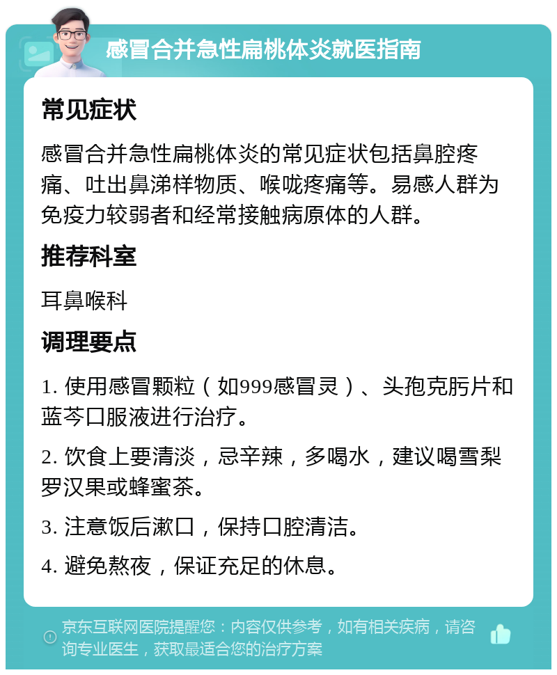 感冒合并急性扁桃体炎就医指南 常见症状 感冒合并急性扁桃体炎的常见症状包括鼻腔疼痛、吐出鼻涕样物质、喉咙疼痛等。易感人群为免疫力较弱者和经常接触病原体的人群。 推荐科室 耳鼻喉科 调理要点 1. 使用感冒颗粒（如999感冒灵）、头孢克肟片和蓝芩口服液进行治疗。 2. 饮食上要清淡，忌辛辣，多喝水，建议喝雪梨罗汉果或蜂蜜茶。 3. 注意饭后漱口，保持口腔清洁。 4. 避免熬夜，保证充足的休息。