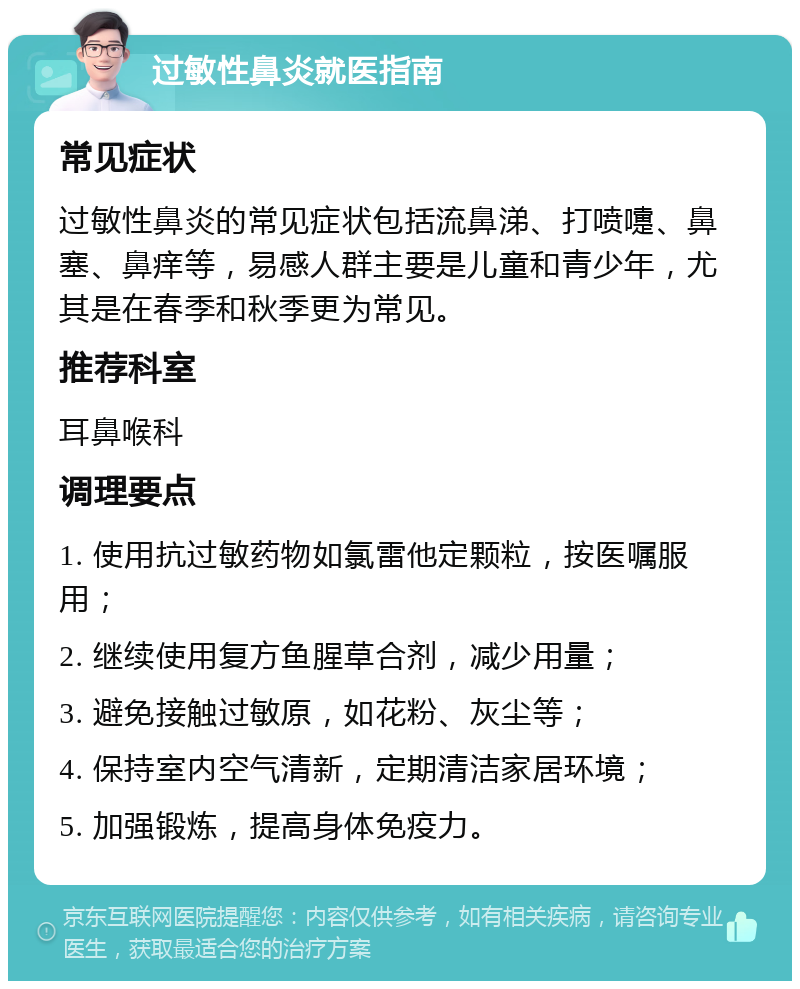 过敏性鼻炎就医指南 常见症状 过敏性鼻炎的常见症状包括流鼻涕、打喷嚏、鼻塞、鼻痒等，易感人群主要是儿童和青少年，尤其是在春季和秋季更为常见。 推荐科室 耳鼻喉科 调理要点 1. 使用抗过敏药物如氯雷他定颗粒，按医嘱服用； 2. 继续使用复方鱼腥草合剂，减少用量； 3. 避免接触过敏原，如花粉、灰尘等； 4. 保持室内空气清新，定期清洁家居环境； 5. 加强锻炼，提高身体免疫力。