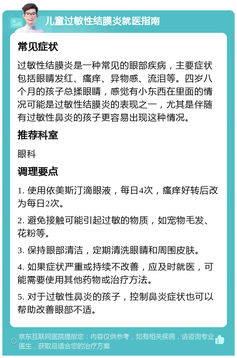 儿童过敏性结膜炎就医指南 常见症状 过敏性结膜炎是一种常见的眼部疾病，主要症状包括眼睛发红、瘙痒、异物感、流泪等。四岁八个月的孩子总揉眼睛，感觉有小东西在里面的情况可能是过敏性结膜炎的表现之一，尤其是伴随有过敏性鼻炎的孩子更容易出现这种情况。 推荐科室 眼科 调理要点 1. 使用依美斯汀滴眼液，每日4次，瘙痒好转后改为每日2次。 2. 避免接触可能引起过敏的物质，如宠物毛发、花粉等。 3. 保持眼部清洁，定期清洗眼睛和周围皮肤。 4. 如果症状严重或持续不改善，应及时就医，可能需要使用其他药物或治疗方法。 5. 对于过敏性鼻炎的孩子，控制鼻炎症状也可以帮助改善眼部不适。