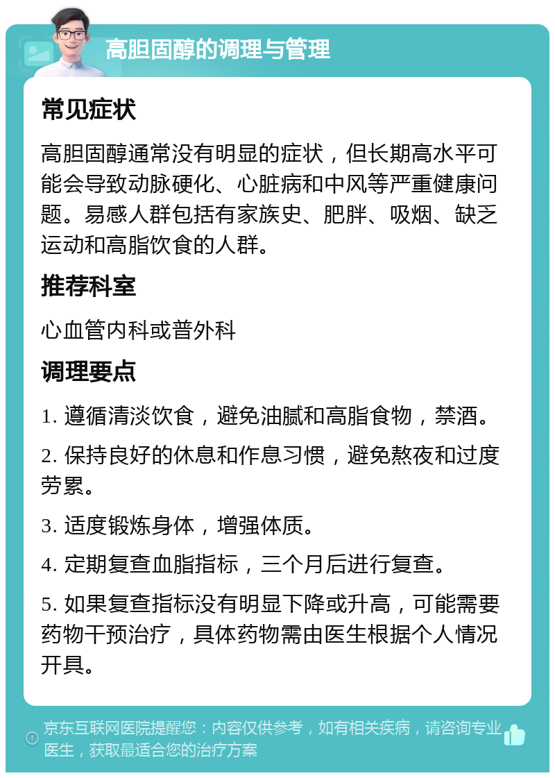 高胆固醇的调理与管理 常见症状 高胆固醇通常没有明显的症状，但长期高水平可能会导致动脉硬化、心脏病和中风等严重健康问题。易感人群包括有家族史、肥胖、吸烟、缺乏运动和高脂饮食的人群。 推荐科室 心血管内科或普外科 调理要点 1. 遵循清淡饮食，避免油腻和高脂食物，禁酒。 2. 保持良好的休息和作息习惯，避免熬夜和过度劳累。 3. 适度锻炼身体，增强体质。 4. 定期复查血脂指标，三个月后进行复查。 5. 如果复查指标没有明显下降或升高，可能需要药物干预治疗，具体药物需由医生根据个人情况开具。