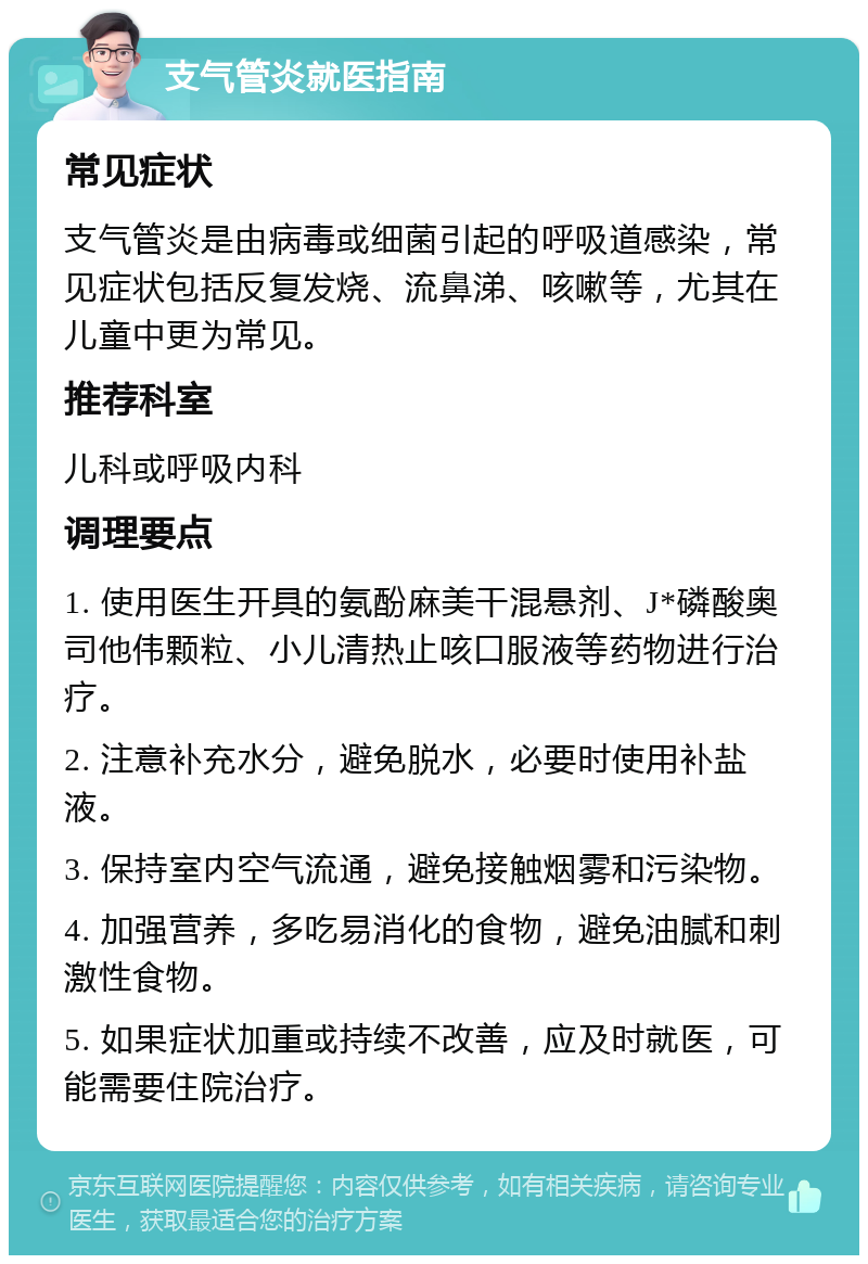 支气管炎就医指南 常见症状 支气管炎是由病毒或细菌引起的呼吸道感染，常见症状包括反复发烧、流鼻涕、咳嗽等，尤其在儿童中更为常见。 推荐科室 儿科或呼吸内科 调理要点 1. 使用医生开具的氨酚麻美干混悬剂、J*磷酸奥司他伟颗粒、小儿清热止咳口服液等药物进行治疗。 2. 注意补充水分，避免脱水，必要时使用补盐液。 3. 保持室内空气流通，避免接触烟雾和污染物。 4. 加强营养，多吃易消化的食物，避免油腻和刺激性食物。 5. 如果症状加重或持续不改善，应及时就医，可能需要住院治疗。