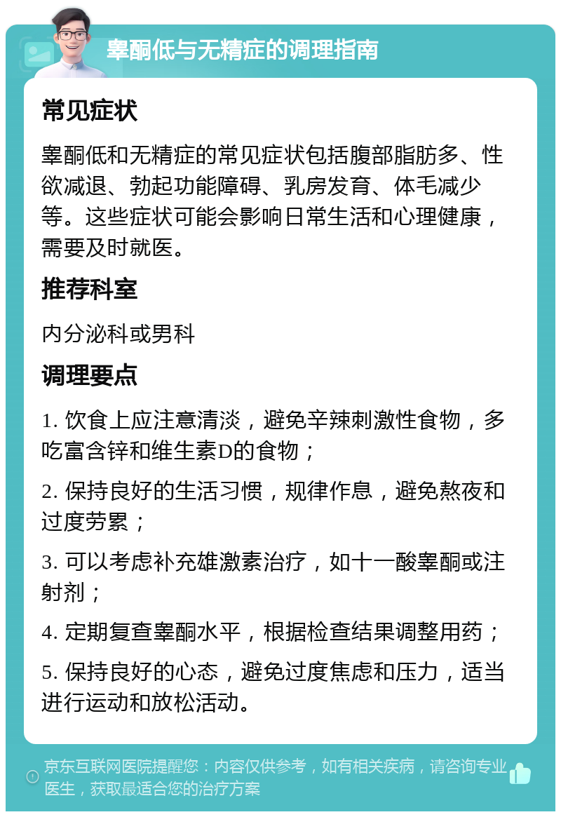 睾酮低与无精症的调理指南 常见症状 睾酮低和无精症的常见症状包括腹部脂肪多、性欲减退、勃起功能障碍、乳房发育、体毛减少等。这些症状可能会影响日常生活和心理健康，需要及时就医。 推荐科室 内分泌科或男科 调理要点 1. 饮食上应注意清淡，避免辛辣刺激性食物，多吃富含锌和维生素D的食物； 2. 保持良好的生活习惯，规律作息，避免熬夜和过度劳累； 3. 可以考虑补充雄激素治疗，如十一酸睾酮或注射剂； 4. 定期复查睾酮水平，根据检查结果调整用药； 5. 保持良好的心态，避免过度焦虑和压力，适当进行运动和放松活动。