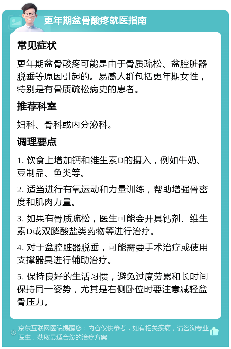 更年期盆骨酸疼就医指南 常见症状 更年期盆骨酸疼可能是由于骨质疏松、盆腔脏器脱垂等原因引起的。易感人群包括更年期女性，特别是有骨质疏松病史的患者。 推荐科室 妇科、骨科或内分泌科。 调理要点 1. 饮食上增加钙和维生素D的摄入，例如牛奶、豆制品、鱼类等。 2. 适当进行有氧运动和力量训练，帮助增强骨密度和肌肉力量。 3. 如果有骨质疏松，医生可能会开具钙剂、维生素D或双膦酸盐类药物等进行治疗。 4. 对于盆腔脏器脱垂，可能需要手术治疗或使用支撑器具进行辅助治疗。 5. 保持良好的生活习惯，避免过度劳累和长时间保持同一姿势，尤其是右侧卧位时要注意减轻盆骨压力。