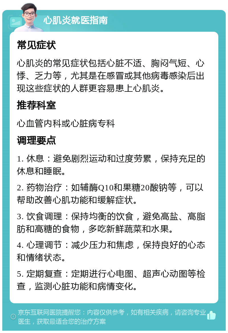 心肌炎就医指南 常见症状 心肌炎的常见症状包括心脏不适、胸闷气短、心悸、乏力等，尤其是在感冒或其他病毒感染后出现这些症状的人群更容易患上心肌炎。 推荐科室 心血管内科或心脏病专科 调理要点 1. 休息：避免剧烈运动和过度劳累，保持充足的休息和睡眠。 2. 药物治疗：如辅酶Q10和果糖20酸钠等，可以帮助改善心肌功能和缓解症状。 3. 饮食调理：保持均衡的饮食，避免高盐、高脂肪和高糖的食物，多吃新鲜蔬菜和水果。 4. 心理调节：减少压力和焦虑，保持良好的心态和情绪状态。 5. 定期复查：定期进行心电图、超声心动图等检查，监测心脏功能和病情变化。