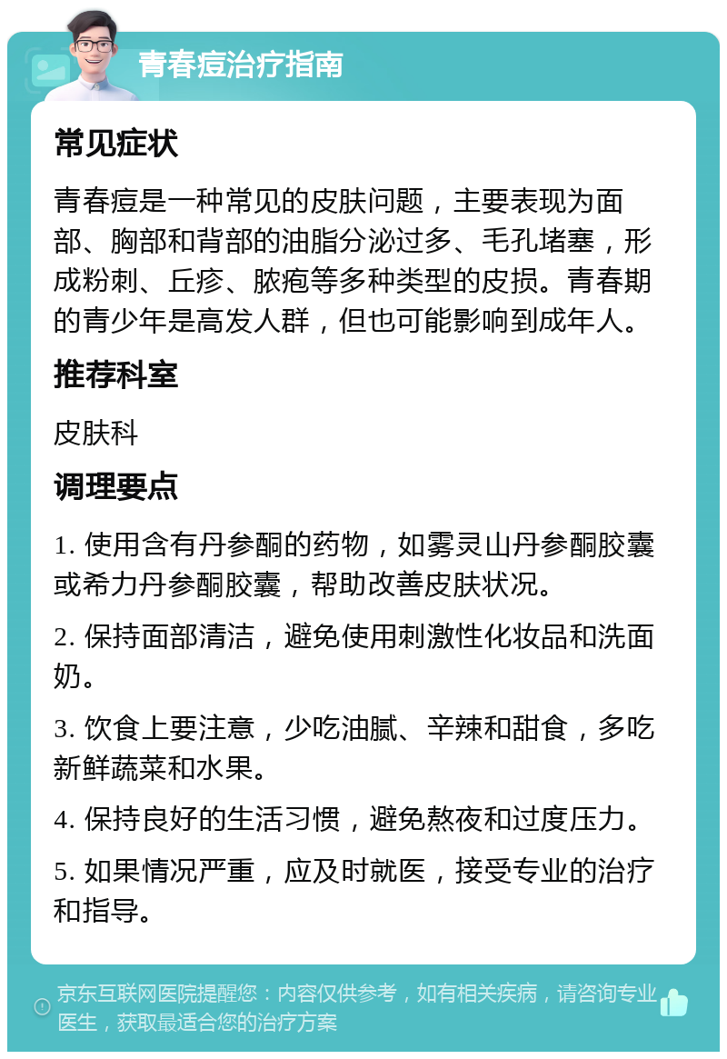 青春痘治疗指南 常见症状 青春痘是一种常见的皮肤问题，主要表现为面部、胸部和背部的油脂分泌过多、毛孔堵塞，形成粉刺、丘疹、脓疱等多种类型的皮损。青春期的青少年是高发人群，但也可能影响到成年人。 推荐科室 皮肤科 调理要点 1. 使用含有丹参酮的药物，如雾灵山丹参酮胶囊或希力丹参酮胶囊，帮助改善皮肤状况。 2. 保持面部清洁，避免使用刺激性化妆品和洗面奶。 3. 饮食上要注意，少吃油腻、辛辣和甜食，多吃新鲜蔬菜和水果。 4. 保持良好的生活习惯，避免熬夜和过度压力。 5. 如果情况严重，应及时就医，接受专业的治疗和指导。