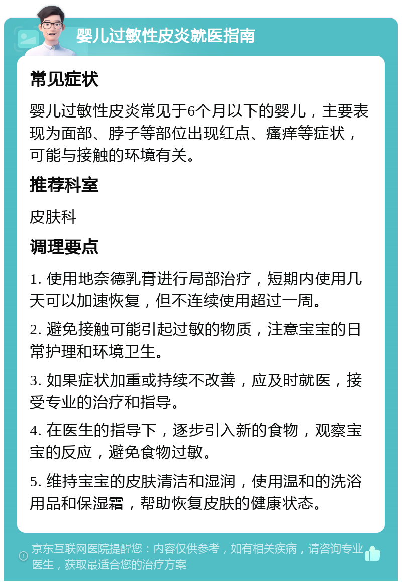 婴儿过敏性皮炎就医指南 常见症状 婴儿过敏性皮炎常见于6个月以下的婴儿，主要表现为面部、脖子等部位出现红点、瘙痒等症状，可能与接触的环境有关。 推荐科室 皮肤科 调理要点 1. 使用地奈德乳膏进行局部治疗，短期内使用几天可以加速恢复，但不连续使用超过一周。 2. 避免接触可能引起过敏的物质，注意宝宝的日常护理和环境卫生。 3. 如果症状加重或持续不改善，应及时就医，接受专业的治疗和指导。 4. 在医生的指导下，逐步引入新的食物，观察宝宝的反应，避免食物过敏。 5. 维持宝宝的皮肤清洁和湿润，使用温和的洗浴用品和保湿霜，帮助恢复皮肤的健康状态。