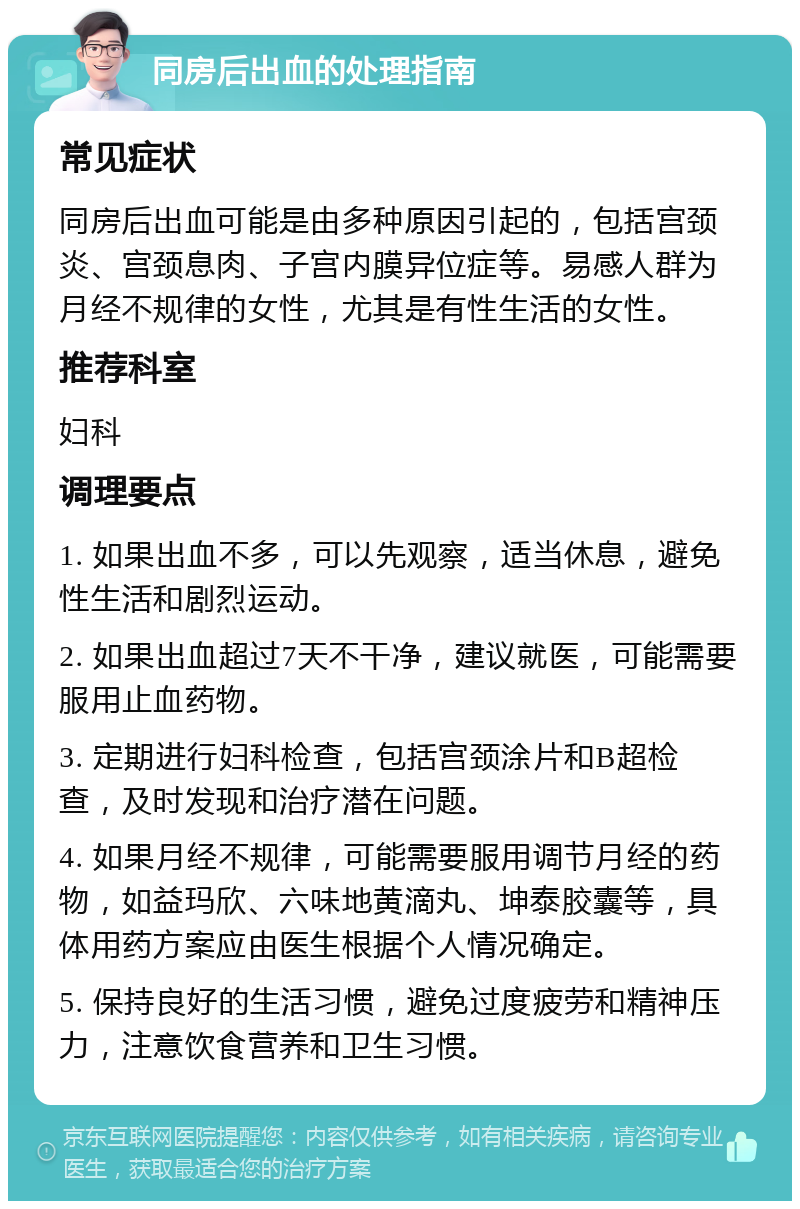 同房后出血的处理指南 常见症状 同房后出血可能是由多种原因引起的，包括宫颈炎、宫颈息肉、子宫内膜异位症等。易感人群为月经不规律的女性，尤其是有性生活的女性。 推荐科室 妇科 调理要点 1. 如果出血不多，可以先观察，适当休息，避免性生活和剧烈运动。 2. 如果出血超过7天不干净，建议就医，可能需要服用止血药物。 3. 定期进行妇科检查，包括宫颈涂片和B超检查，及时发现和治疗潜在问题。 4. 如果月经不规律，可能需要服用调节月经的药物，如益玛欣、六味地黄滴丸、坤泰胶囊等，具体用药方案应由医生根据个人情况确定。 5. 保持良好的生活习惯，避免过度疲劳和精神压力，注意饮食营养和卫生习惯。